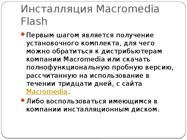 Инсталляция Macromedia Flash Первым шагом является получение установочного комплекта, для чего можно обратиться к дистрибьютерам компании Macromedia или скачать полнофункциональную пробную версию, рассчитанную на использование в течении тридцати дней, с сайта  Macromedia . Либо воспользоваться имеющимся в компании инсталляционным диском. 