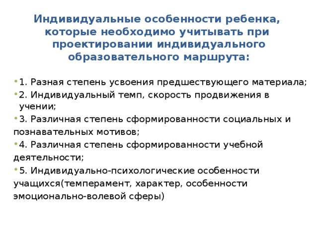 Индивидуальные особенности ребенка,  которые необходимо учитывать при  проектировании индивидуального образовательного маршрута: 1. Разная степень усвоения предшествующего материала; 2. Индивидуальный темп, скорость продвижения в учении; 3. Различная степень сформированности социальных и познавательных мотивов; 4. Различная степень сформированности учебной деятельности; 5. Индивидуально-психологические особенности учащихся(темперамент, характер, особенности эмоционально-волевой сферы) 