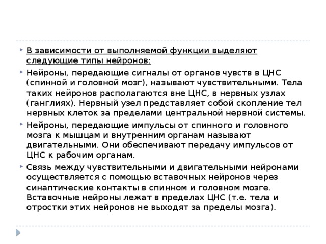 В зависимости от выполняемой функции выделяют следующие типы нейронов: Нейроны, передающие сигналы от органов чувств в ЦНС (спинной и головной мозг), называют чувствительными. Тела таких нейронов располагаются вне ЦНС, в нервных узлах (ганглиях). Нервный узел представляет собой скопление тел нервных клеток за пределами центральной нервной системы. Нейроны, передающие импульсы от спинного и головного мозга к мышцам и внутренним органам называют двигательными. Они обеспечивают передачу импульсов от ЦНС к рабочим органам. Связь между чувствительными и двигательными нейронами осуществляется с помощью вставочных нейронов через синаптические контакты в спинном и головном мозге. Вставочные нейроны лежат в пределах ЦНС (т.е. тела и отростки этих нейронов не выходят за пределы мозга). 