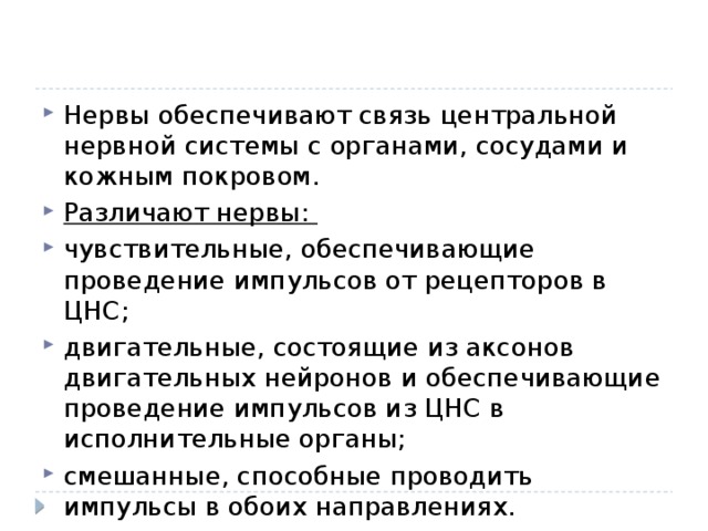 Нервы обеспечивают связь центральной нервной системы с органами, сосудами и кожным покровом. Различают нервы: чувствительные, обеспечивающие проведение импульсов от рецепторов в ЦНС; двигательные, состоящие из аксонов двигательных нейронов и обеспечивающие проведение импульсов из ЦНС в исполнительные органы; смешанные, способные проводить импульсы в обоих направлениях. 