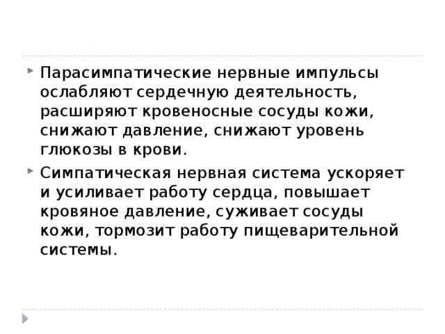 Парасимпатические нервные импульсы ослабляют сердечную деятельность, расширяют кровеносные сосуды кожи, снижают давление, снижают уровень глюкозы в крови. Симпатическая нервная система ускоряет и усиливает работу сердца, повышает кровяное давление, суживает сосуды кожи, тормозит работу пищеварительной системы. 
