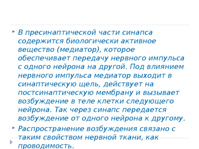 В пресинаптической части синапса содержится биологически активное вещество (медиатор), которое обеспечивает передачу нервного импульса с одного нейрона на другой. Под влиянием нервного импульса медиатор выходит в синаптическую щель, действует на постсинаптическую мембрану и вызывает возбуждение в теле клетки следующего нейрона. Так через синапс передается возбуждение от одного нейрона к другому. Распространение возбуждения связано с таким свойством нервной ткани, как проводимость. 