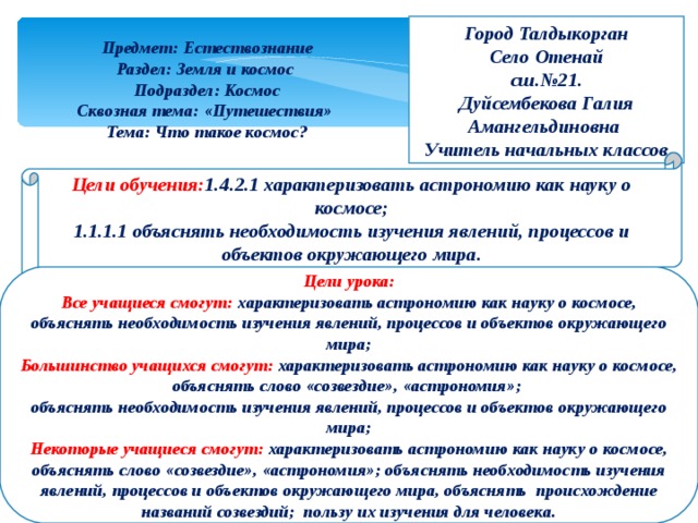 Город Талдыкорган Село Отенай сш.№21. Дуйсембекова Галия Амангельдиновна Учитель начальных классов Предмет: Естествознание Раздел: Земля и космос Подраздел: Космос Сквозная тема: «Путешествия» Тема: Что такое космос? Цели обучения: 1.4.2.1 характеризовать астрономию как науку о космосе; 1.1.1.1 объяснять необходимость изучения явлений, процессов и объектов окружающего мира.  Цели урока: Все учащиеся смогут: характеризовать астрономию как науку о космосе, объяснять необходимость изучения явлений, процессов и объектов окружающего мира; Большинство учащихся смогут: характеризовать астрономию как науку о космосе, объяснять слово «созвездие», «астрономия»; объяснять необходимость изучения явлений, процессов и объектов окружающего мира; Некоторые учащиеся смогут: характеризовать астрономию как науку о космосе, объяснять слово «созвездие», «астрономия»; объяснять необходимость изучения явлений, процессов и объектов окружающего мира, объяснять происхождение названий созвездий; пользу их изучения для человека.   