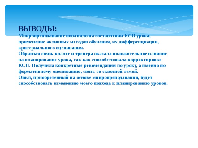 ВЫВОДЫ: Микропреподавание повлияло на составлении КСП урока, применение активных методов обучения, их дифференциации, критериального оценивания. Обратная связь коллег и тренера оказала положительное влияние на планирование урока, так как способствовала корректировке КСП. Получила конкретные рекомендации по уроку, а именно по формативному оцениванию, связь со сквозной темой. Опыт, приобретенный на основе микропреподавания, будет способствовать изменению моего подхода к планированию уроков. 