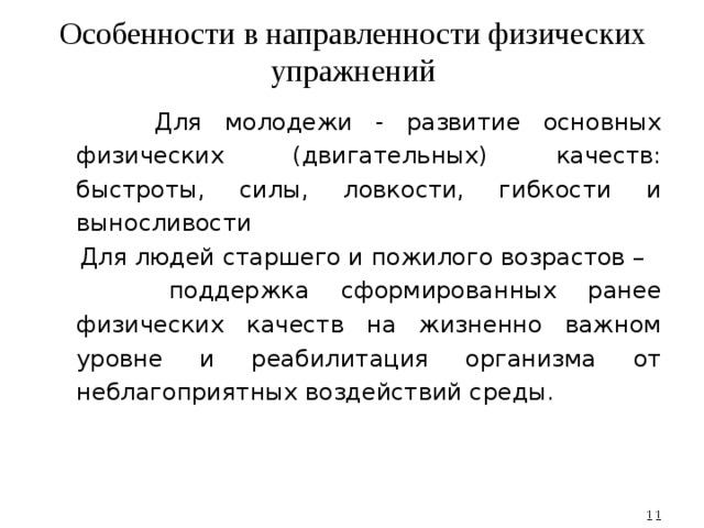 Особенности в направленности физических упражнений  Для молодежи - развитие основных физических (двигательных) качеств: быстроты, силы, ловкости, гибкости и выносливости  Для людей старшего и пожилого возрастов –  поддержка сформированных ранее физических качеств на жизненно важном уровне и реабилитация организма от неблагоприятных воздействий среды.  