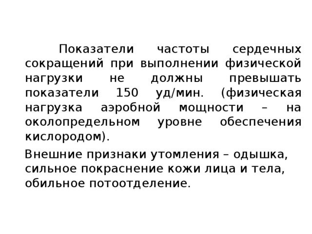  Показатели частоты сердечных сокращений при выполнении физической нагрузки не должны превышать показатели 150 уд/мин. (физическая нагрузка аэробной мощности – на околопредельном уровне обеспечения кислородом).  Внешние признаки утомления – одышка, сильное покраснение кожи лица и тела, обильное потоотделение. 