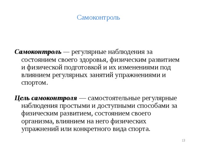 Самоконтроль  Самоконтроль — регулярные наблюдения за состоянием своего здоровья, физическим развитием и физической подготовкой и их изменениями под влиянием регулярных занятий упражнениями и спортом. Цель самоконтроля  — самостоятельные регулярные наблюдения простыми и доступными способами за физическим развитием, состоянием своего организма, влиянием на него физических упражнений или конкретного вида спорта.  