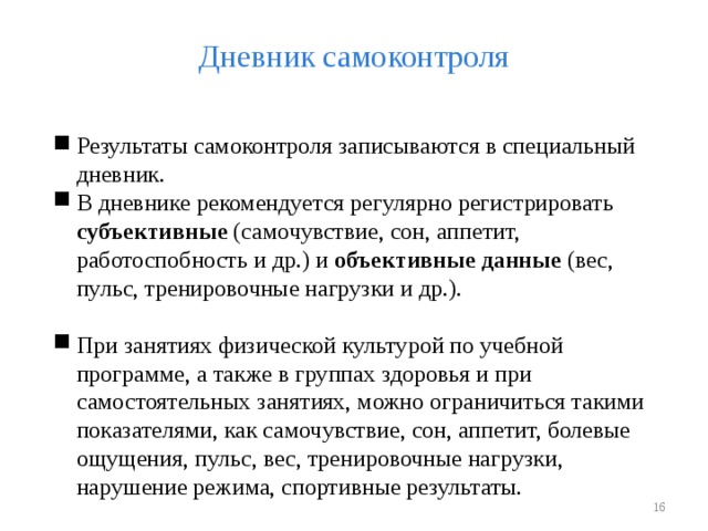 Дневник самоконтроля Результаты самоконтроля записываются в специальный дневник. В дневнике рекомендуется регулярно регистрировать субъективные (самочувствие, сон, аппетит, работоспобность и др.) и объективные данные (вес, пульс, тренировочные нагрузки и др.). При занятиях физической культурой по учебной программе, а также в группах здоровья и при самостоятельных занятиях, можно ограничиться такими показателями, как самочувствие, сон, аппетит, болевые ощущения, пульс, вес, тренировочные нагрузки, нарушение режима, спортивные результаты.   