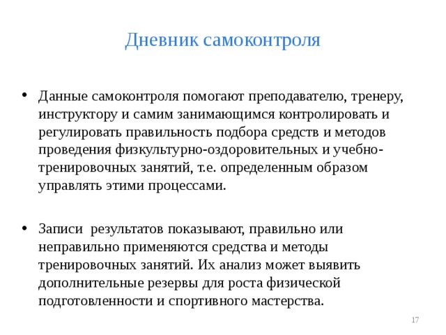 Дневник самоконтроля Данные самоконтроля помогают преподавателю, тренеру, инструктору и самим занимающимся контролировать и регулировать правильность подбора средств и методов проведения физкультурно-оздоровительных и учебно-тренировочных занятий, т.е. определенным образом управлять этими процессами. Записи результатов показывают, правильно или неправильно применяются средства и методы тренировочных занятий. Их анализ может выявить дополнительные резервы для роста физической подготовленности и спортивного мастерства.   