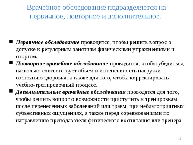 Врачебное обследование подразделяется на первичное, повторное и дополнительное.   Первичное обследование проводится, чтобы решить вопрос о допуске к регулярным занятиям физическими упражнениями и спортом. Повторное врачебное обследование проводится, чтобы убедиться, насколько соответствует объем и интенсивность нагрузки состоянию здоровья, а также для того, чтобы корректировать учебно-тренировочный процесс. Дополнительные врачебные обследования проводятся для того, чтобы решить вопрос о возможности приступить к тренировкам после перенесенных заболеваний или травм, при неблагоприятных субъективных ощущениях, а также перед соревнованиями по направлению преподавателя физического воспитания или тренера.    
