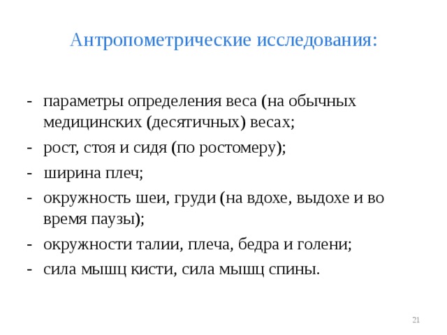 Антропометрические исследования: -  параметры определения веса (на обычных медицинских (десятичных) весах; -  рост, стоя и сидя (по ростомеру); -  ширина плеч; -  окружность шеи, груди (на вдохе, выдохе и во время паузы); -  окружности талии, плеча, бедра и голени; -  сила мышц кисти, сила мышц спины.  