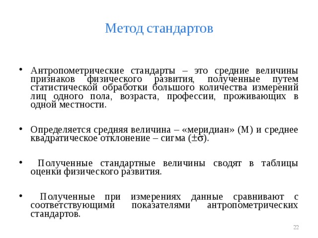 Метод стандартов Антропометрические стандарты – это средние величины признаков физического развития, полученные путем статистической обработки большого количества измерений лиц одного пола, возраста, профессии, проживающих в одной местности.  Определяется средняя величина – «меридиан» (М) и среднее квадратическое отклонение – сигма (  ).   Полученные стандартные величины сводят в таблицы оценки физического развития.   Полученные при измерениях данные сравнивают с соответствующими показателями антропометрических стандартов.   