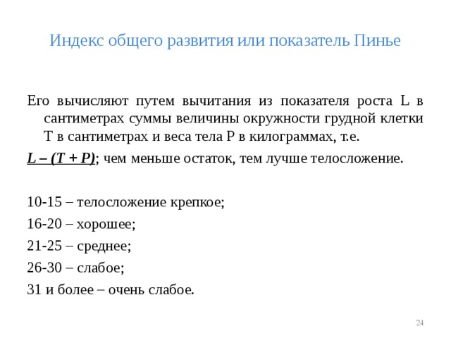 Индекс общего развития или показатель Пинье Его вычисляют путем вычитания из показателя роста L в сантиметрах суммы величины окружности грудной клетки Т в сантиметрах и веса тела Р в килограммах, т.е. L – (Т + Р) ; чем меньше остаток, тем лучше телосложение. 10-15 – телосложение крепкое; 16-20 – хорошее; 21-25 – среднее; 26-30 – слабое; 31 и более – очень слабое.  