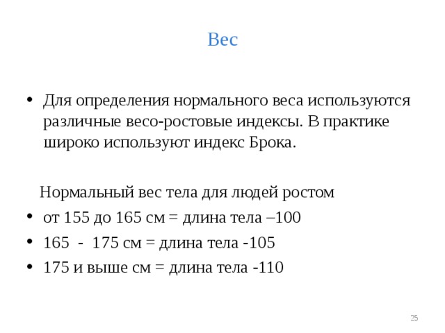 Вес Для определения нормального веса используются различные весо-ростовые индексы. В практике широко используют индекс Брока.  Нормальный вес тела для людей ростом от 155 до 165 см = длина тела –100 165 - 175 см = длина тела -105 175 и выше см = длина тела -110   