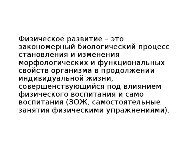 Основные понятия ФКиС  Физическое развитие – это закономерный биологический процесс становления и изменения морфологических и функциональных свойств организма в продолжении индивидуальной жизни, совершенствующийся под влиянием физического воспитания и само воспитания (ЗОЖ, самостоятельные занятия физическими упражнениями). 