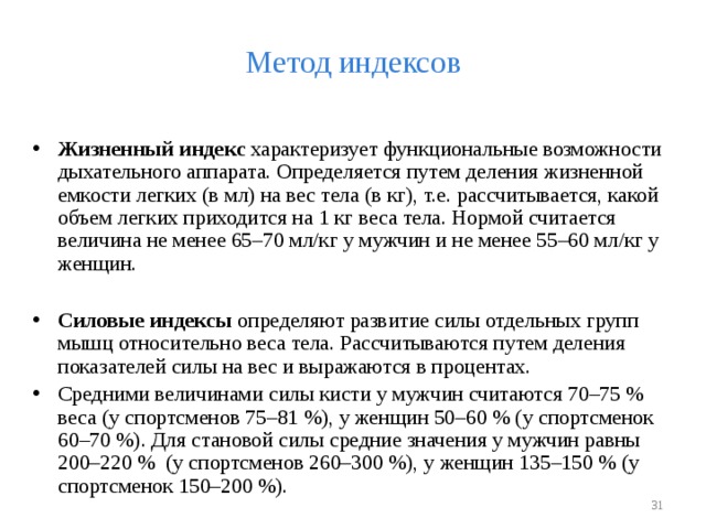Метод индексов Жизненный индекс характеризует функциональные возможности дыхательного аппарата. Определяется путем деления жизненной емкости легких (в мл) на вес тела (в кг), т.е. рассчитывается, какой объем легких приходится на 1 кг веса тела. Нормой считается величина не менее 65–70 мл/кг у мужчин и не менее 55–60 мл/кг у женщин.  Силовые индексы определяют развитие силы отдельных групп мышц относительно веса тела. Рассчитываются путем деления показателей силы на вес и выражаются в процентах. Средними величинами силы кисти у мужчин считаются 70–75 % веса (у спортсменов 75–81 %), у женщин 50–60 % (у спортсменок 60–70 %). Для становой силы средние значения у мужчин равны 200–220 % (у спортсменов 260–300 %), у женщин 135–150 % (у спортсменок 150–200 %).   