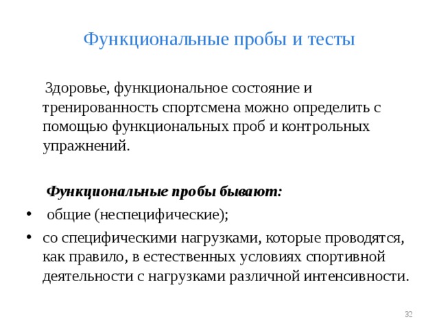 Функциональные пробы и тесты  Здоровье, функциональное состояние и тренированность спортсмена можно определить с помощью функциональных проб и контрольных упражнений.  Функциональные пробы бывают:  общие (неспецифические); со специфическими нагрузками, которые проводятся, как правило, в естественных условиях спортивной деятельности с нагрузками различной интенсивности.   