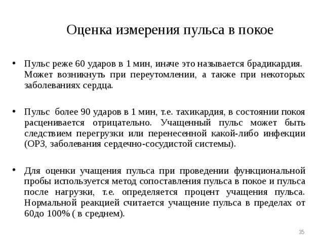  Оценка измерения пульса в покое Пульс реже 60 ударов в 1 мин, иначе это называется брадикардия. Может возникнуть при переутомлении, а также при некоторых заболеваниях сердца.  Пульс более 90 ударов в 1 мин, т.е. тахикардия, в состоянии покоя расценивается отрицательно. Учащенный пульс может быть следствием перегрузки или перенесенной какой-либо инфекции (ОРЗ, заболевания сердечно-сосудистой системы).  Для оценки учащения пульса при проведении функциональной пробы используется метод сопоставления пульса в покое и пульса после нагрузки, т.е. определяется процент учащения пульса. Нормальной реакцией считается учащение пульса в пределах от 60до 100% ( в среднем).   