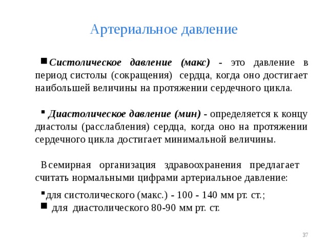 Артериальное давление Систолическое давление (макс) - это давление в период систолы (сокращения) сердца, когда оно достигает наибольшей величины на протяжении сердечного цикла.   Диастолическое давление (мин) - определяется к концу диастолы (расслабления) сердца, когда оно на протяжении сердечного цикла достигает минимальной величины. Всемирная организация здравоохранения предлагает считать нормальными цифрами артериальное давление: для систолического (макс.) - 100 - 140 мм рт. ст.;  для диастолического 80-90 мм рт. ст.   