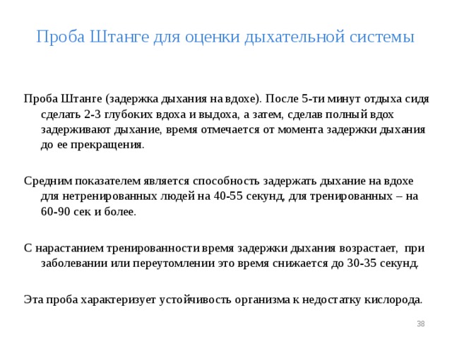 Проба Штанге для оценки дыхательной системы Проба Штанге (задержка дыхания на вдохе). После 5-ти минут отдыха сидя сделать 2-3 глубоких вдоха и выдоха, а затем, сделав полный вдох задерживают дыхание, время отмечается от момента задержки дыхания до ее прекращения. Средним показателем является способность задержать дыхание на вдохе для нетренированных людей на 40-55 секунд, для тренированных – на 60-90 сек и более. С нарастанием тренированности время задержки дыхания возрастает, при заболевании или переутомлении это время снижается до 30-35 секунд. Эта проба характеризует устойчивость организма к недостатку кислорода.  