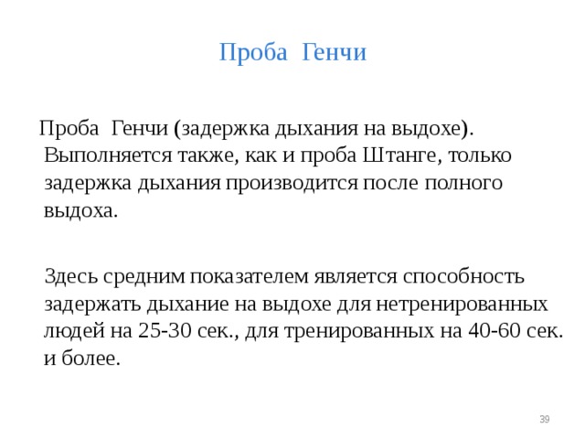 Проба Генчи  Проба Генчи (задержка дыхания на выдохе). Выполняется также, как и проба Штанге, только задержка дыхания производится после полного выдоха.  Здесь средним показателем является способность задержать дыхание на выдохе для нетренированных людей на 25-30 сек., для тренированных на 40-60 сек. и более.  