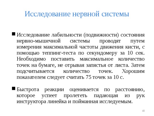 Исследование нервной системы Исследование лабильности (подвижности) состояния нервно-мышечной системы проводят путем измерения максимальной частоты движения кисти, с помощью теппинг-теста по секундомеру за 10 сек. Необходимо поставить максимальное количество точек на бумаге, не отрывая запястья от листа. Затем подсчитывается количество точек. Хорошим показателем следует считать 75 точек за 10 с. Быстрота реакции оценивается по расстоянию, которое успеет пролететь падающая из рук инструктора линейка и пойманная исследуемым.   