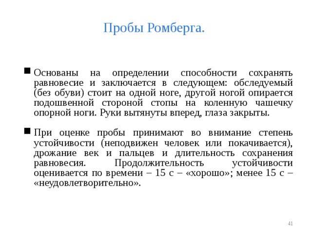 Пробы Ромберга. Основаны на определении способности сохранять равновесие и заключается в следующем: обследуемый (без обуви) стоит на одной ноге, другой ногой опирается подошвенной стороной стопы на коленную чашечку опорной ноги. Руки вытянуты вперед, глаза закрыты. При оценке пробы принимают во внимание степень устойчивости (неподвижен человек или покачивается), дрожание век и пальцев и длительность сохранения равновесия. Продолжительность устойчивости оценивается по времени – 15 с – «хорошо»; менее 15 с – «неудовлетворительно».    