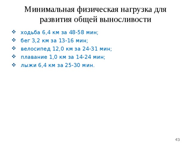 Минимальная физическая нагрузка для развития общей выносливости ходьба 6,4 км за 48-58 мин; бег 3,2 км за 13-16 мин; велосипед 12,0 км за 24-31 мин; плавание 1,0 км за 14-24 мин; лыжи 6,4 км за 25-30 мин.  