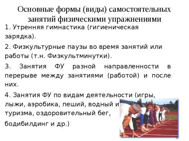 Основные формы (виды) самостоятельных занятий физическими упражнениями 1. Утренняя гимнастика (гигиеническая зарядка). 2. Физкультурные паузы во время занятий или работы (т.н. Физкультминутки). 3. Занятия ФУ разной направленности в перерыве между занятиями (работой) и после них. 4. Занятия ФУ по видам деятельности (игры, лыжи, аэробика, пеший, водный и др.виды туризма, оздоровительный бег, бодибилдинг и др.)  