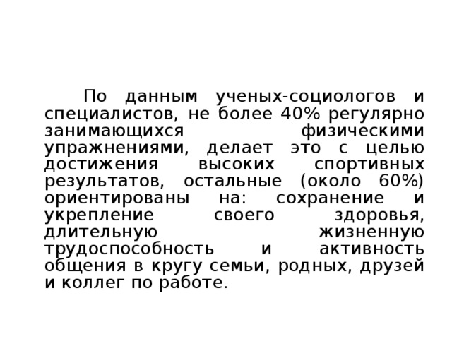 Занятия ФУ для достижения высоких спортивных результатов  По данным ученых-социологов и специалистов, не более 40% регулярно занимающихся физическими упражнениями, делает это с целью достижения высоких спортивных результатов, остальные (около 60%) ориентированы на: сохранение и укрепление своего здоровья, длительную жизненную трудоспособность и активность общения в кругу семьи, родных, друзей и коллег по работе. 