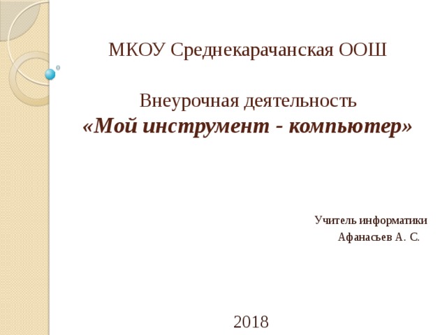 МКОУ Среднекарачанская ООШ   Внеурочная деятельность  «Мой инструмент - компьютер» Учитель информатики Афанасьев А. С.       2018