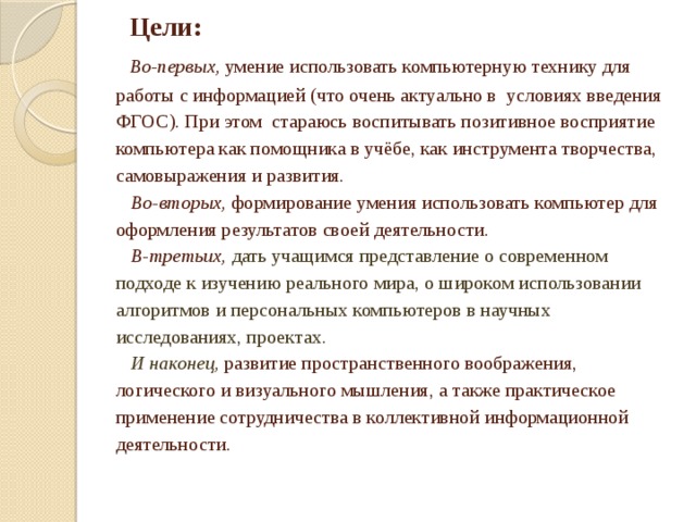 Цели:   Во-первых, умение использовать компьютерную технику для работы с информацией (что очень актуально в условиях введения ФГОС). При этом стараюсь воспитывать позитивное восприятие компьютера как помощника в учёбе, как инструмента творчества, самовыражения и развития.   Во-вторых, формирование умения использовать компьютер для оформления результатов своей деятельности.   В-третьих,  дать учащимся представление о современном подходе к изучению реального мира, о широком использовании алгоритмов и персональных компьютеров в научных исследованиях, проектах.   И наконец, развитие пространственного воображения, логического и визуального мышления, а также практическое применение сотрудничества в коллективной информационной деятельности.