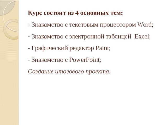 Курс состоит из 4 основных тем:  - Знакомство с текстовым процессором Word;  -  Знакомство с электронной таблицей Excel;  - Графический редактор Paint;  - Знакомство с PowerPoint;  Создание итогового проекта.