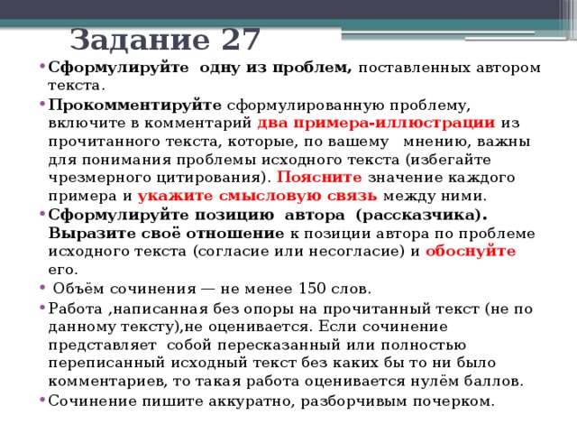 Задание 27 Сформулируйте одну из проблем, поставленных автором текста. Прокомментируйте сформулированную проблему, включите в комментарий два примера-иллюстрации из прочитанного текста, которые, по вашему мнению, важны для понимания проблемы исходного текста (избегайте чрезмерного цитирования). Поясните  значение каждого примера и укажите смысловую связь между ними. Сформулируйте позицию автора (рассказчика). Выразите своё отношение к позиции автора по проблеме исходного текста (согласие или несогласие) и обоснуйте его.  Объём сочинения — не менее 150 слов. Работа ,написанная без опоры на прочитанный текст (не по данному тексту),не оценивается. Если сочинение представляет собой пересказанный или полностью переписанный исходный текст без каких бы то ни было комментариев, то такая работа оценивается нулём баллов. Сочинение пишите аккуратно, разборчивым почерком. 