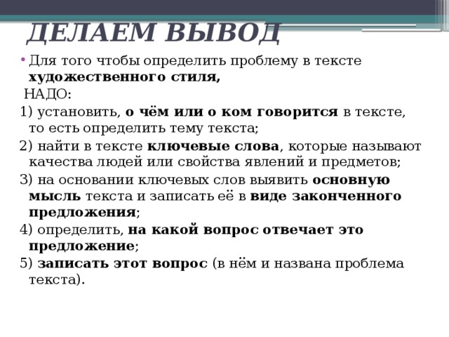 ДЕЛАЕМ ВЫВОД Для того чтобы определить проблему в тексте художественного стиля,  НАДО: 1) установить, о чём или о ком говорится в тексте, то есть определить тему текста; 2) найти в тексте ключевые слова , которые называют качества людей или свойства явлений и предметов; 3) на основании ключевых слов выявить основную мысль текста и записать её в виде законченного предложения ; 4) определить, на какой вопрос отвечает это предложение ; 5) записать этот вопрос (в нём и названа проблема текста). 