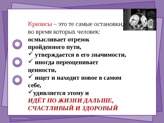 Кризисы – это те самые остановки, во время которых человек: осмысливает отрезок пройденного пути,  утверждается в его значимости,  иногда переоценивает ценности,  ищет и находит новое в самом себе, удивляется этому и ИДЁТ ПО ЖИЗНИ ДАЛЬШЕ, СЧАСТЛИВЫЙ И ЗДОРОВЫЙ 