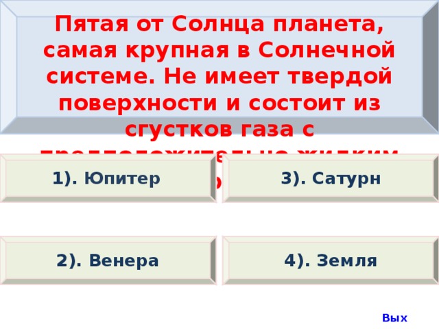 Пятая от Солнца планета, самая крупная в Солнечной системе. Не имеет твердой поверхности и состоит из сгустков газа с предположительно жидким ядром. 1).  Юпитер 3). Сатурн 2). Венера 4). Земля Выход  