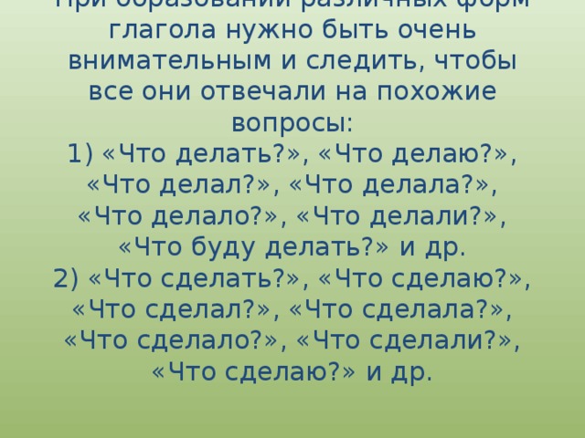 При образовании различных форм глагола нужно быть очень внимательным и следить, чтобы все они отвечали на похожие вопросы:  1) «Что делать?», «Что делаю?», «Что делал?», «Что делала?», «Что делало?», «Что делали?», «Что буду делать?» и др.  2) «Что сделать?», «Что сделаю?», «Что сделал?», «Что сделала?», «Что сделало?», «Что сделали?», «Что сделаю?» и др. 