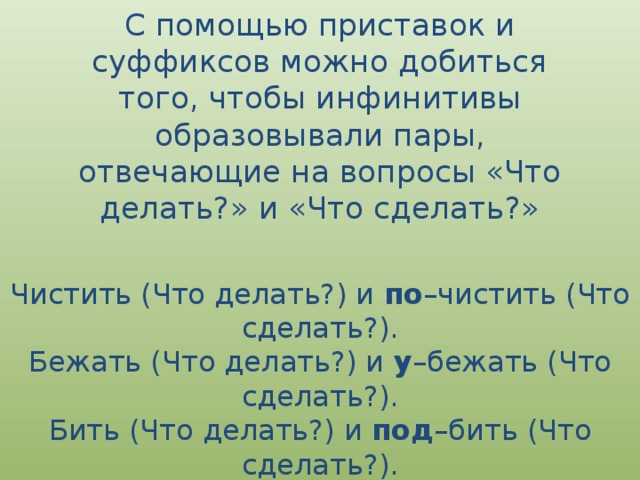 С помощью приставок и суффиксов можно добиться того, чтобы инфинитивы образовывали пары, отвечающие на вопросы «Что делать?» и «Что сделать?» Чистить (Что делать?) и  по –чистить (Что сделать?).  Бежать (Что делать?) и  у –бежать (Что сделать?).  Бить (Что делать?) и  под –бить (Что сделать?).  Лить (Что делать?) и  за –лить (Что сделать?). 