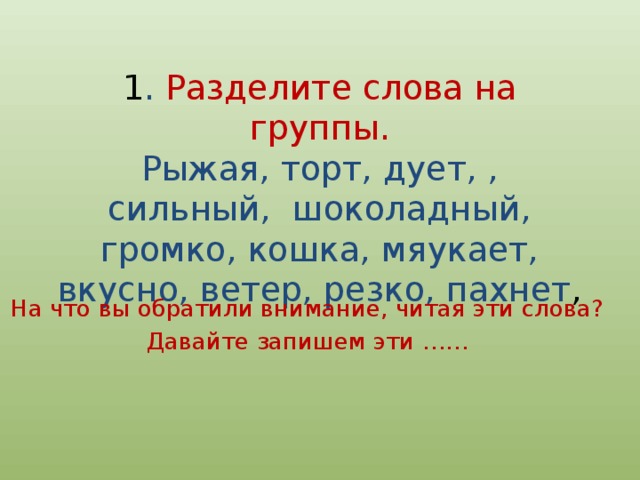 1 . Разделите слова на группы.  Рыжая, торт, дует, , сильный, шоколадный, громко, кошка, мяукает, вкусно, ветер, резко, пахнет , На что вы обратили внимание, читая эти слова? Давайте запишем эти …… 