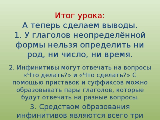 Итог урока:  А теперь сделаем выводы.  1. У глаголов неопределённой формы нельзя определить ни род, ни число, ни время. 2. Инфинитивы могут отвечать на вопросы «Что делать?» и «Что сделать?» С помощью приставок и суффиксов можно образовывать пары глаголов, которые будут отвечать на разные вопросы. 3. Средством образования инфинитивов являются всего три суффикса .   