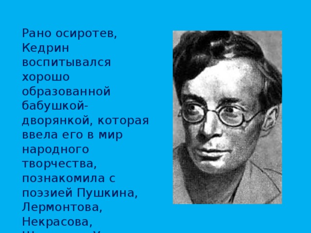 Рано осиротев, Кедрин воспитывался хорошо образованной бабушкой-дворянкой, которая ввела его в мир народного творчества, познакомила с поэзией Пушкина, Лермонтова, Некрасова, Шевченко. Уже в 1923, бросив учебу в техникуме, начинает работать в газете, пишет стихи, увлекается поэзией и театром. 