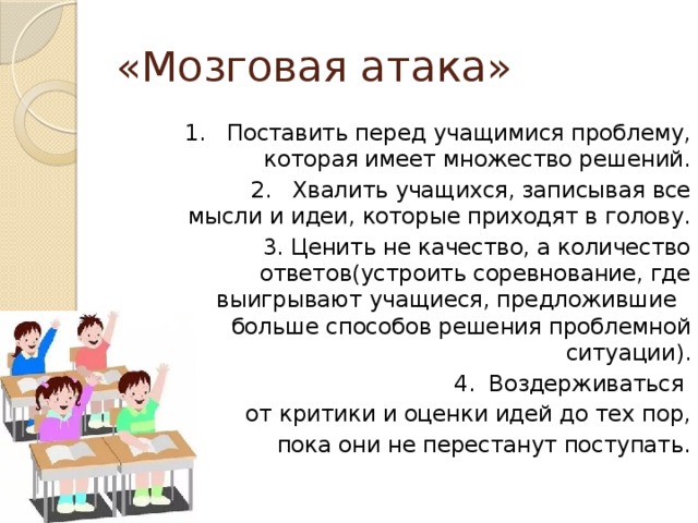 «Мозговая атака»  1. Поставить перед учащимися проблему, которая имеет множество решений.  2. Хвалить учащихся, записывая все мысли и идеи, которые приходят в голову.  3. Ценить не качество, а количество ответов(устроить соревнование, где выигрывают учащиеся, предложившие больше способов решения проблемной ситуации).  4. Воздерживаться от критики и оценки идей до тех пор, пока они не перестанут поступать. 