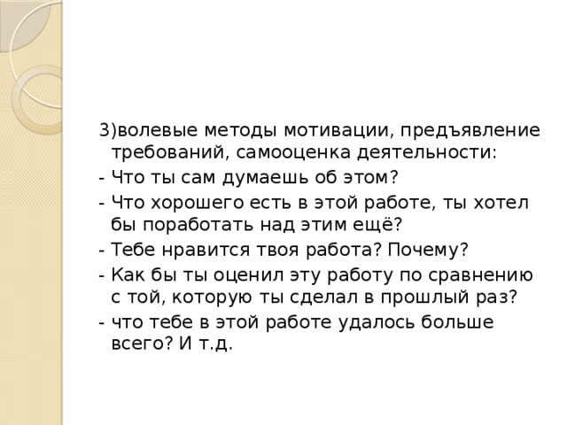 3)волевые методы мотивации, предъявление требований, самооценка деятельности: - Что ты сам думаешь об этом? - Что хорошего есть в этой работе, ты хотел бы поработать над этим ещё? - Тебе нравится твоя работа? Почему? - Как бы ты оценил эту работу по сравнению с той, которую ты сделал в прошлый раз? - что тебе в этой работе удалось больше всего? И т.д. 