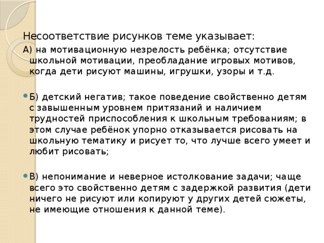 Несоответствие рисунков теме указывает: А) на мотивационную незрелость ребёнка; отсутствие школьной мотивации, преобладание игровых мотивов, когда дети рисуют машины, игрушки, узоры и т.д. Б) детский негатив; такое поведение свойственно детям с завышенным уровнем притязаний и наличием трудностей приспособления к школьным требованиям; в этом случае ребёнок упорно отказывается рисовать на школьную тематику и рисует то, что лучше всего умеет и любит рисовать; В) непонимание и неверное истолкование задачи; чаще всего это свойственно детям с задержкой развития (дети ничего не рисуют или копируют у других детей сюжеты, не имеющие отношения к данной теме). 