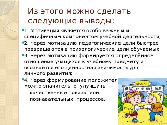 Из этого можно сделать следующие выводы: 1. Мотивация является особо важным и специфичным компонентом учебной деятельности; 2. Через мотивацию педагогические цели быстрее превращаются в психологические цели обучаемых; 3. Через мотивацию формируется определённое отношение учащихся к учебному предмету и осознаётся его ценностная значимость для личного развития; 4. Через формирование положительной мотивации можно значительно улучшить  качественные показатели  познавательных процессов. 