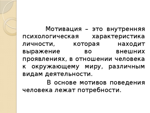   Мотивация – это внутренняя психологическая характеристика личности, которая находит выражение во внешних проявлениях, в отношении человека к окружающему миру, различным видам деятельности.  В основе мотивов поведения человека лежат потребности. 