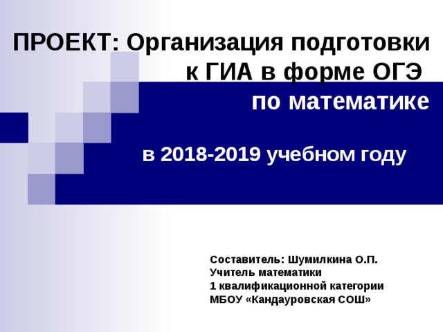 ПРОЕКТ: Организация подготовки  к ГИА в форме ОГЭ  по математике  в 2018-2019 учебном году  Составитель: Шумилкина О.П. Учитель математики 1 квалификационной категории МБОУ «Кандауровская СОШ»   