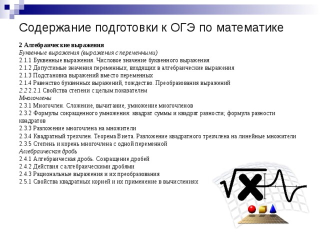 Содержание подготовки к ОГЭ по математике 2 Алгебраические выражения Буквенные выражения (выражения с переменными) 2.1.1 Буквенные выражения. Числовое значение буквенного выражения 2.1.2 Допустимые значения переменных, входящих в алгебраические выражения 2.1.3 Подстановка выражений вместо переменных 2.1.4 Равенство буквенных выражений, тождество. Преобразования выражений 2.2 2.2.1 Свойства степени с целым показателем Многочлены 2.3.1 Многочлен. Сложение, вычитание, умножение многочленов 2.3.2 Формулы сокращенного умножения: квадрат суммы и квадрат разности; формула разности квадратов 2.3.3 Разложение многочлена на множители 2.3.4 Квадратный трехчлен. Теорема Виета. Разложение квадратного трехчлена на линейные множители 2.3.5 Степень и корень многочлена с одной переменной Алгебраическая дробь 2.4.1 Алгебраическая дробь. Сокращение дробей 2.4.2 Действия с алгебраическими дробями 2.4.3 Рациональные выражения и их преобразования 2.5.1 Свойства квадратных корней и их применение в вычислениях 
