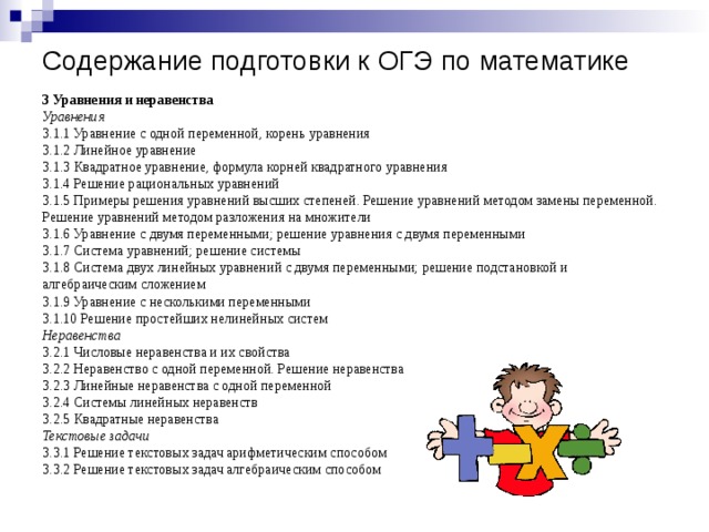 Содержание подготовки к ОГЭ по математике 3 Уравнения и неравенства Уравнения 3.1.1 Уравнение с одной переменной, корень уравнения 3.1.2 Линейное уравнение 3.1.3 Квадратное уравнение, формула корней квадратного уравнения 3.1.4 Решение рациональных уравнений 3.1.5 Примеры решения уравнений высших степеней. Решение уравнений методом замены переменной. Решение уравнений методом разложения на множители 3.1.6 Уравнение с двумя переменными; решение уравнения с двумя переменными 3.1.7 Система уравнений; решение системы 3.1.8 Система двух линейных уравнений с двумя переменными; решение подстановкой и алгебраическим сложением 3.1.9 Уравнение с несколькими переменными 3.1.10 Решение простейших нелинейных систем Неравенства 3.2.1 Числовые неравенства и их свойства 3.2.2 Неравенство с одной переменной. Решение неравенства 3.2.3 Линейные неравенства с одной переменной 3.2.4 Системы линейных неравенств 3.2.5 Квадратные неравенства Текстовые задачи 3.3.1 Решение текстовых задач арифметическим способом 3.3.2 Решение текстовых задач алгебраическим способом 